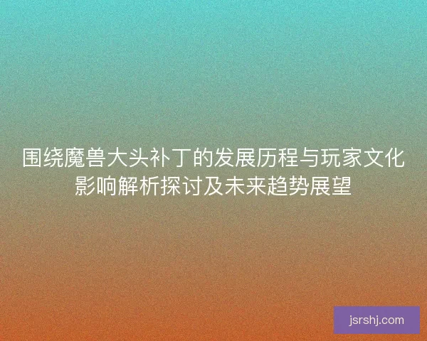 围绕魔兽大头补丁的发展历程与玩家文化影响解析探讨及未来趋势展望