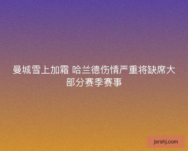 曼城雪上加霜 哈兰德伤情严重将缺席大部分赛季赛事