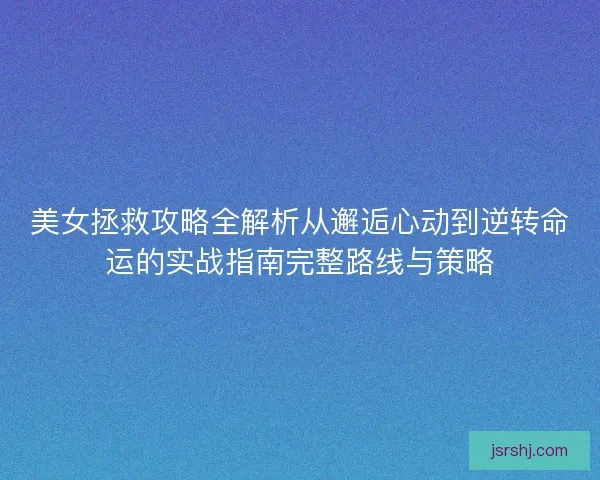 美女拯救攻略全解析从邂逅心动到逆转命运的实战指南完整路线与策略