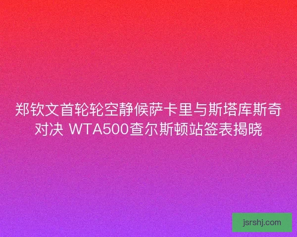 郑钦文首轮轮空静候萨卡里与斯塔库斯奇对决 WTA500查尔斯顿站签表揭晓