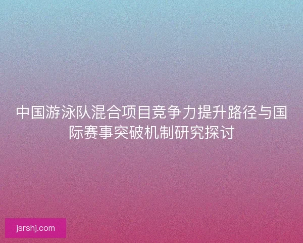 中国游泳队混合项目竞争力提升路径与国际赛事突破机制研究探讨