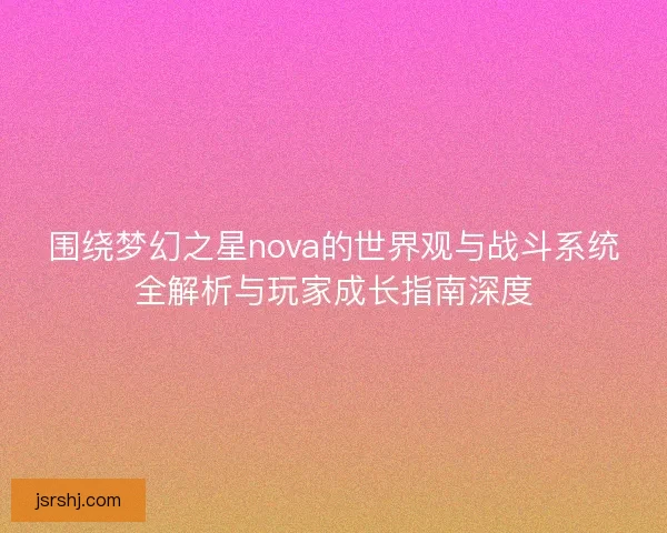 围绕梦幻之星nova的世界观与战斗系统全解析与玩家成长指南深度 围绕梦幻之星nova的世界观与战斗系统全解析与玩家成长指南深度