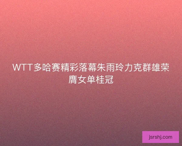 WTT多哈赛精彩落幕朱雨玲力克群雄荣膺女单桂冠