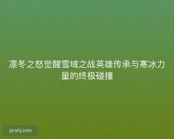 凛冬之怒觉醒雪域之战英雄传承与寒冰力量的终极碰撞 凛冬之怒觉醒雪域之战英雄传承与寒冰力量的终极碰撞
