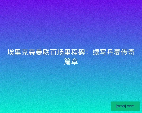 埃里克森曼联百场里程碑：续写丹麦传奇篇章