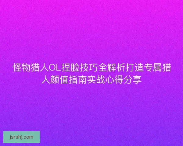 怪物猎人OL捏脸技巧全解析打造专属猎人颜值指南实战心得分享