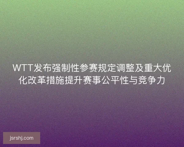 WTT发布强制性参赛规定调整及重大优化改革措施提升赛事公平性与竞争力