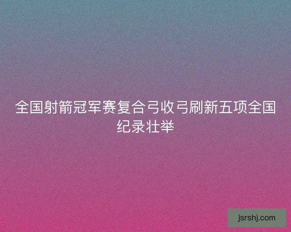 全国射箭冠军赛复合弓收弓刷新五项全国纪录壮举 全国射箭冠军赛复合弓收弓刷新五项全国纪录壮举