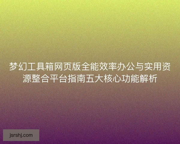梦幻工具箱网页版全能效率办公与实用资源整合平台指南五大核心功能解析