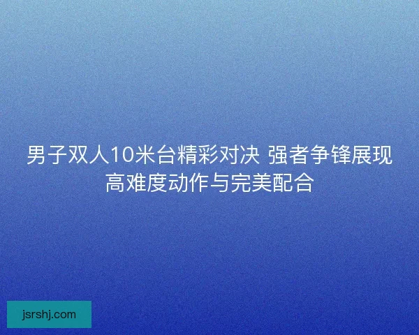 男子双人10米台精彩对决 强者争锋展现高难度动作与完美配合
